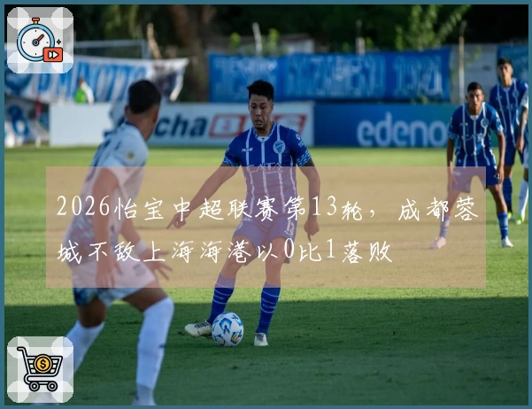 2026怡宝中超联赛第13轮，成都蓉城不敌上海海港以0比1落败