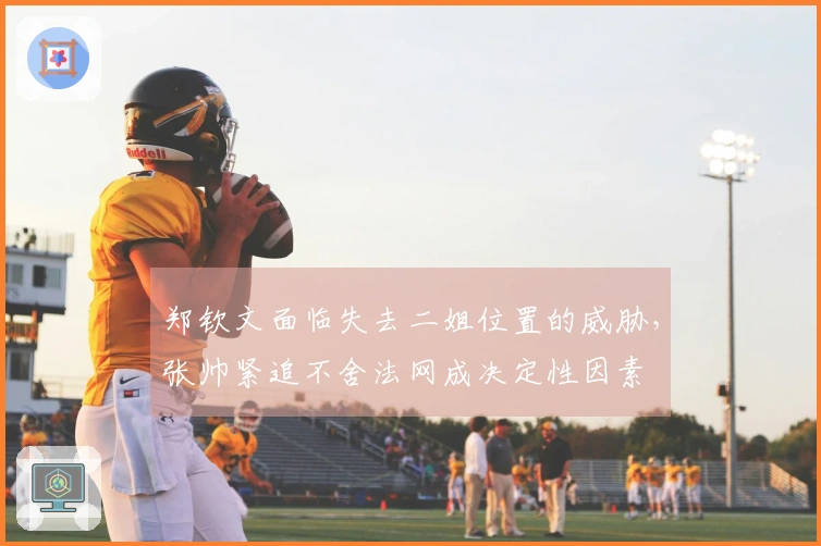 郑钦文面临失去二姐位置的威胁，张帅紧追不舍法网成决定性因素
