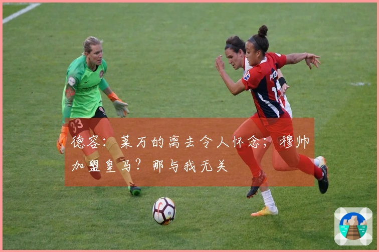 德容：莱万的离去令人怀念；穆帅加盟皇马？那与我无关