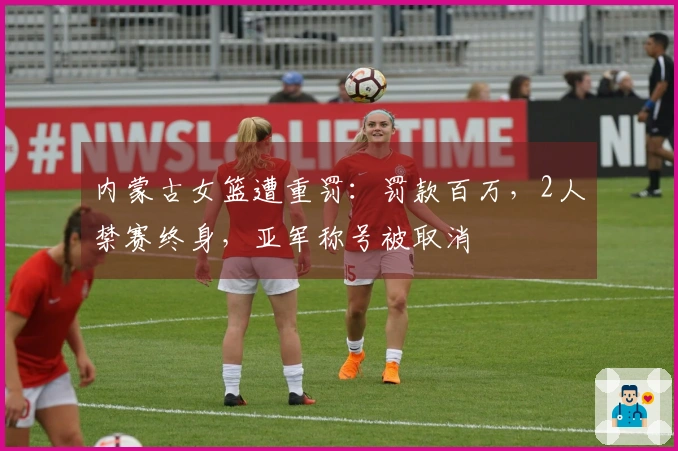 内蒙古女篮遭重罚：罚款百万，2人禁赛终身，亚军称号被取消